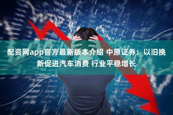 配资网app官方最新版本介绍 中原证券：以旧换新促进汽车消费 行业平稳增长