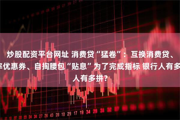 炒股配资平台网址 消费贷“猛卷”：互换消费贷、利率优惠券、自掏腰包“贴息”为了完成指标 银行人有多拼？