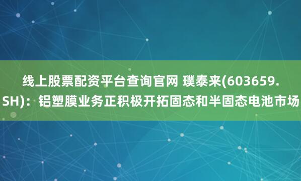 线上股票配资平台查询官网 璞泰来(603659.SH)：铝塑膜业务正积极开拓固态和半固态电池市场
