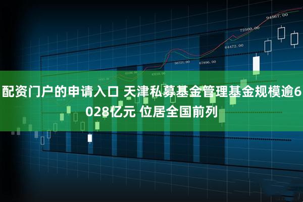 配资门户的申请入口 天津私募基金管理基金规模逾6028亿元 位居全国前列