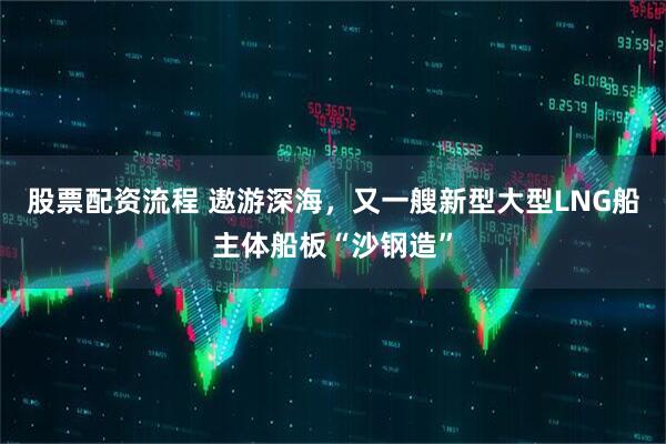 股票配资流程 遨游深海，又一艘新型大型LNG船主体船板“沙钢造”