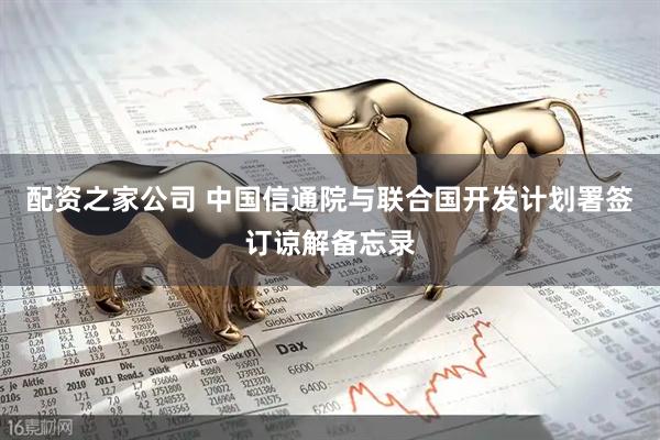配资之家公司 中国信通院与联合国开发计划署签订谅解备忘录