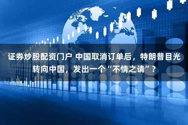 证券炒股配资门户 中国取消订单后，特朗普目光转向中国，发出一个“不情之请”？