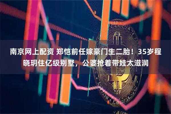 南京网上配资 郑恺前任嫁豪门生二胎！35岁程晓玥住亿级别墅，公婆抢着带娃太滋润