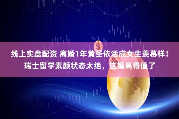 线上实盘配资 离婚1年黄圣依活成女生羡慕样！瑞士留学素颜状态太绝，这婚离得值了