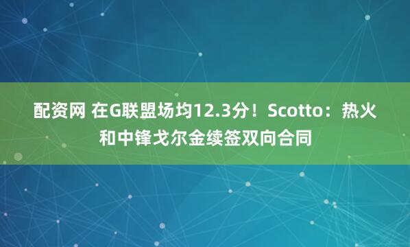 配资网 在G联盟场均12.3分！Scotto：热火和中锋戈尔金续签双向合同