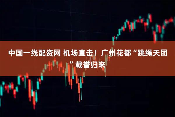 中国一线配资网 机场直击！广州花都“跳绳天团”载誉归来